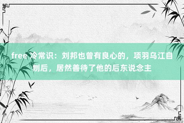 free 冷常识：刘邦也曾有良心的，项羽乌江自刎后，居然善待了他的后东说念主