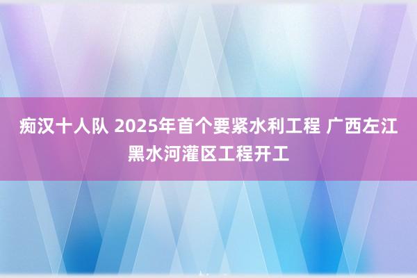 痴汉十人队 2025年首个要紧水利工程 广西左江黑水河灌区工程开工
