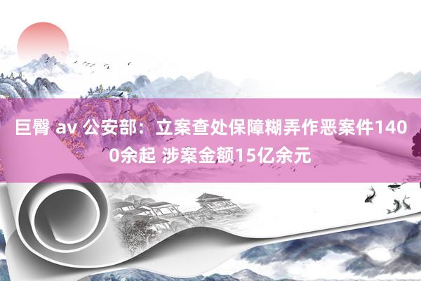 巨臀 av 公安部：立案查处保障糊弄作恶案件1400余起 涉案金额15亿余元