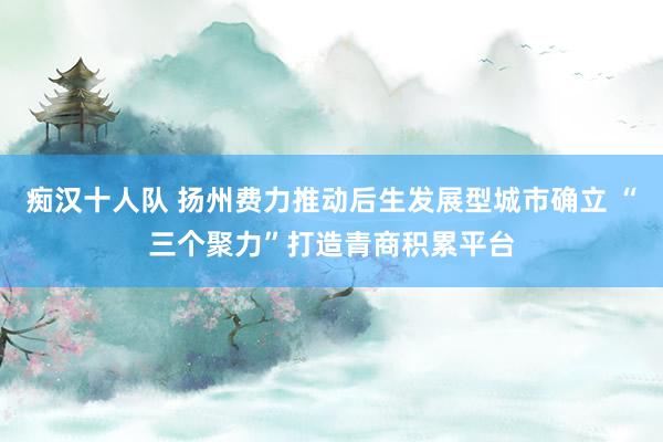 痴汉十人队 扬州费力推动后生发展型城市确立 “三个聚力”打造青商积累平台