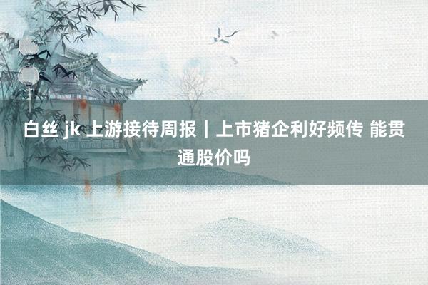 白丝 jk 上游接待周报｜上市猪企利好频传 能贯通股价吗