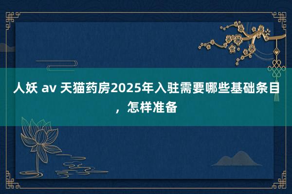 人妖 av 天猫药房2025年入驻需要哪些基础条目，怎样准备