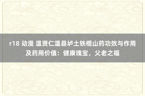 r18 动漫 温贤仁温县垆土铁棍山药功效与作用及药用价值：健康瑰宝，父老之福
