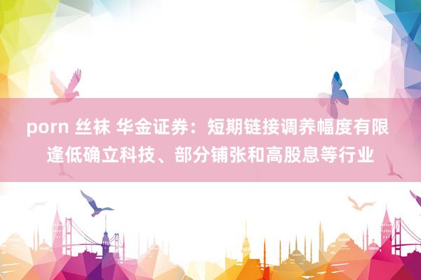 porn 丝袜 华金证券：短期链接调养幅度有限 逢低确立科技、部分铺张和高股息等行业