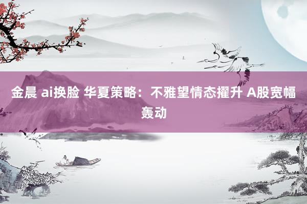 金晨 ai换脸 华夏策略：不雅望情态擢升 A股宽幅轰动