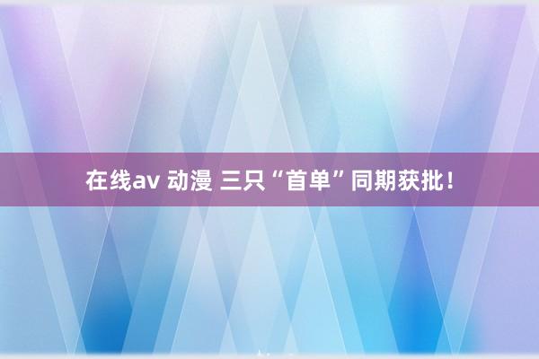 在线av 动漫 三只“首单”同期获批！