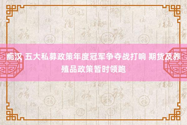痴汉 五大私募政策年度冠军争夺战打响 期货及养殖品政策暂时领跑