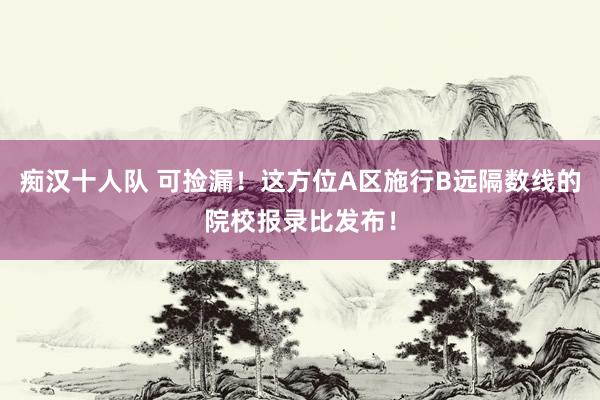 痴汉十人队 可捡漏！这方位A区施行B远隔数线的院校报录比发布！