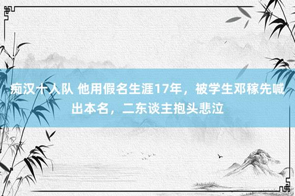 痴汉十人队 他用假名生涯17年，被学生邓稼先喊出本名，二东谈主抱头悲泣