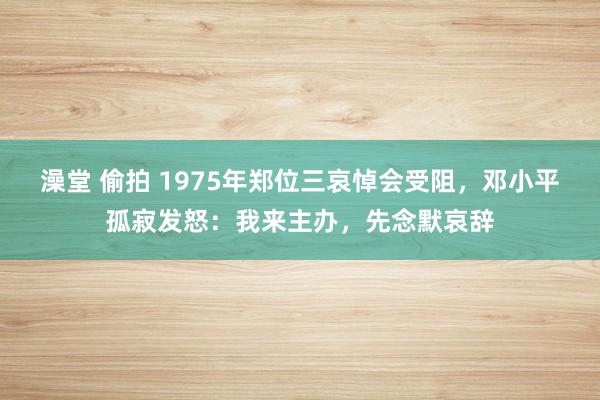 澡堂 偷拍 1975年郑位三哀悼会受阻，邓小平孤寂发怒：我来主办，先念默哀辞