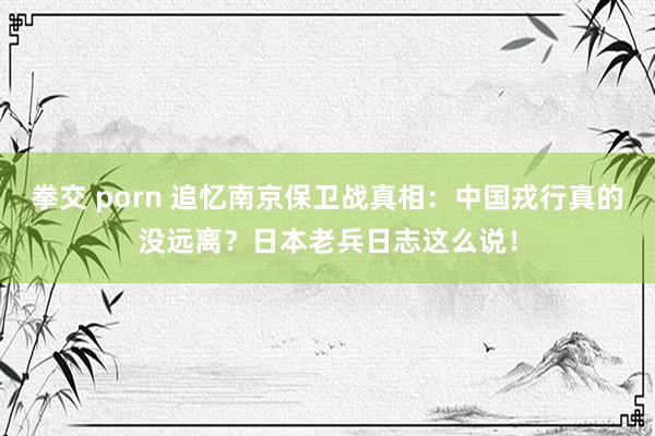 拳交 porn 追忆南京保卫战真相：中国戎行真的没远离？日本老兵日志这么说！