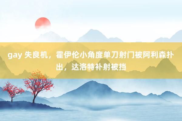 gay 失良机，霍伊伦小角度单刀射门被阿利森扑出，达洛特补射被挡