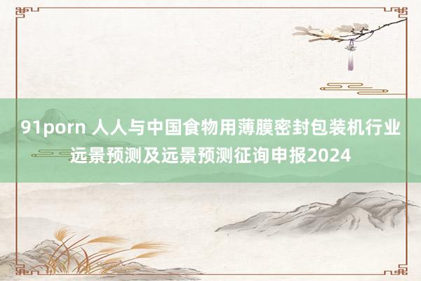 91porn 人人与中国食物用薄膜密封包装机行业远景预测及远景预测征询申报2024