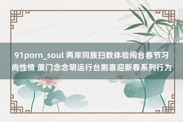 91porn_soul 两岸同族扫数体验闽台春节习尚性情 厦门念念明运行台胞喜迎新春系列行为