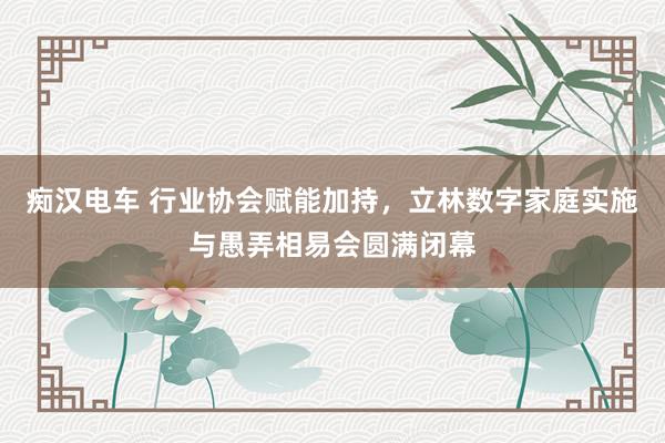 痴汉电车 行业协会赋能加持，立林数字家庭实施与愚弄相易会圆满闭幕