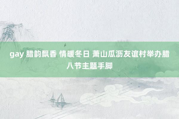 gay 腊韵飘香 情暖冬日 萧山瓜沥友谊村举办腊八节主题手脚