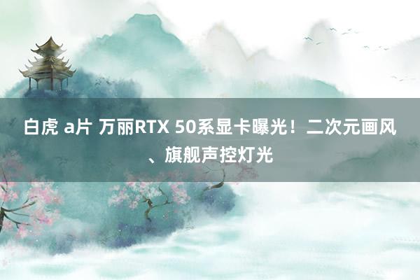 白虎 a片 万丽RTX 50系显卡曝光！二次元画风、旗舰声控灯光