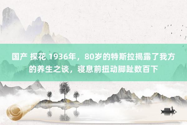 国产 探花 1936年，80岁的特斯拉揭露了我方的养生之谈，寝息前扭动脚趾数百下
