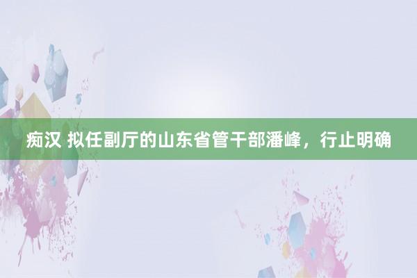 痴汉 拟任副厅的山东省管干部潘峰，行止明确