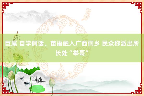 巨屌 自学侗话、苗语融入广西侗乡 民众称派出所长处“举哥”