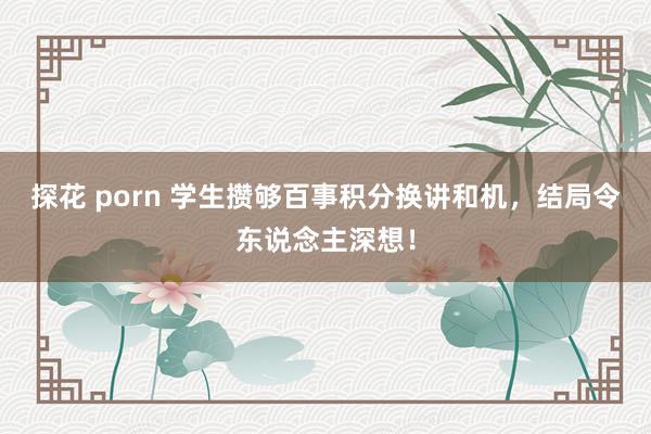 探花 porn 学生攒够百事积分换讲和机，结局令东说念主深想！