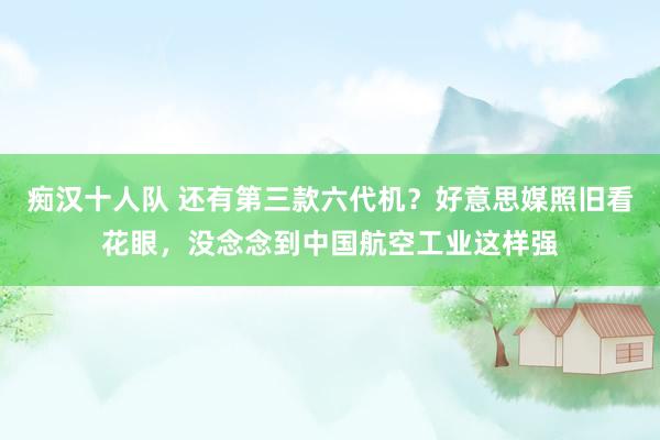 痴汉十人队 还有第三款六代机？好意思媒照旧看花眼，没念念到中国航空工业这样强
