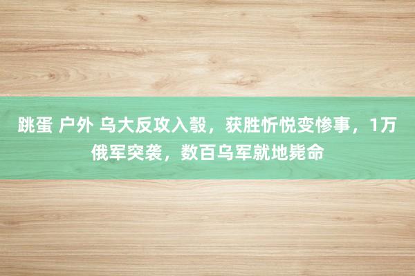 跳蛋 户外 乌大反攻入彀，获胜忻悦变惨事，1万俄军突袭，数百乌军就地毙命