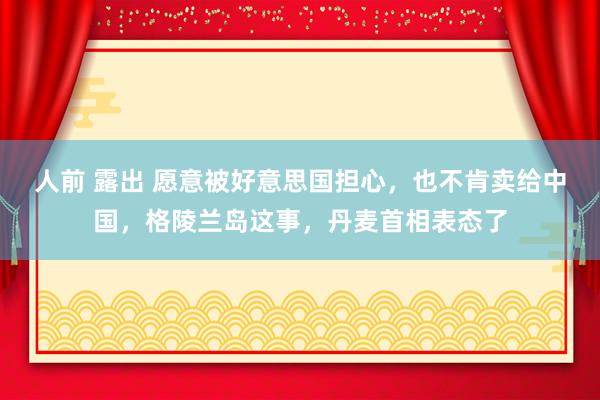人前 露出 愿意被好意思国担心，也不肯卖给中国，格陵兰岛这事，丹麦首相表态了