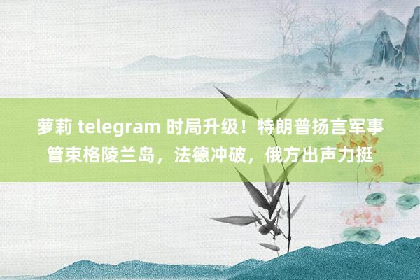 萝莉 telegram 时局升级！特朗普扬言军事管束格陵兰岛，法德冲破，俄方出声力挺