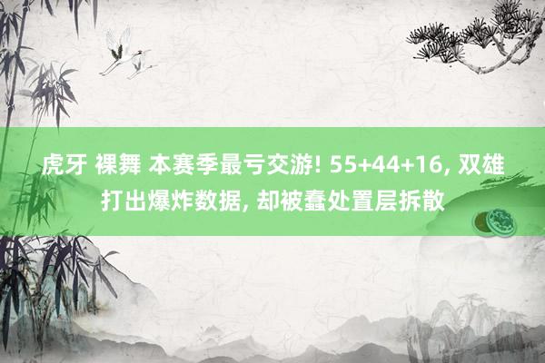 虎牙 裸舞 本赛季最亏交游! 55+44+16， 双雄打出爆炸数据， 却被蠢处置层拆散