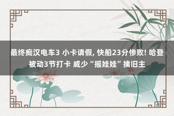 最终痴汉电车3 小卡请假， 快船23分惨败! 哈登被动3节打卡 威少“摇娃娃”擒旧主