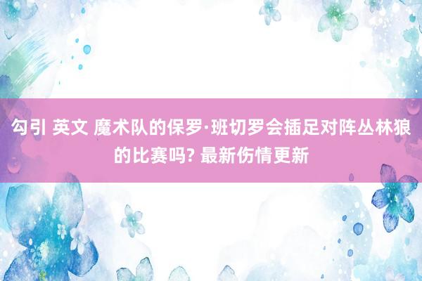 勾引 英文 魔术队的保罗·班切罗会插足对阵丛林狼的比赛吗? 最新伤情更新