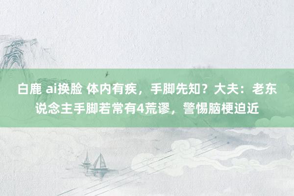 白鹿 ai换脸 体内有疾，手脚先知？大夫：老东说念主手脚若常有4荒谬，警惕脑梗迫近