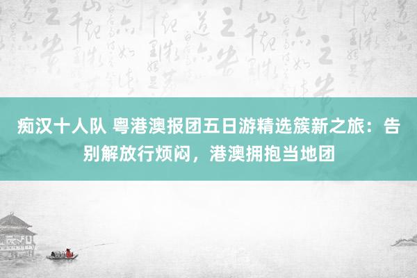 痴汉十人队 粤港澳报团五日游精选簇新之旅：告别解放行烦闷，港澳拥抱当地团