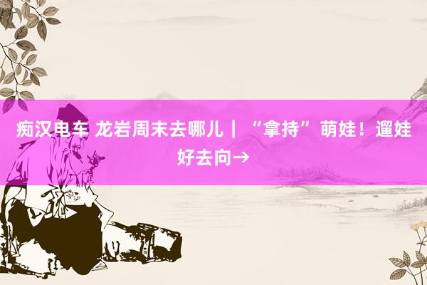 痴汉电车 龙岩周末去哪儿｜ “拿持” 萌娃！遛娃好去向→