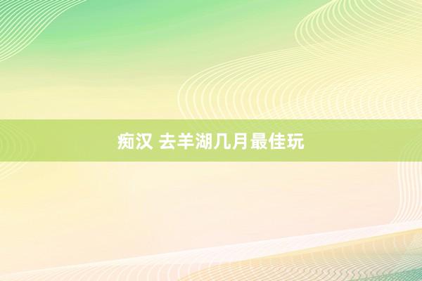 痴汉 去羊湖几月最佳玩