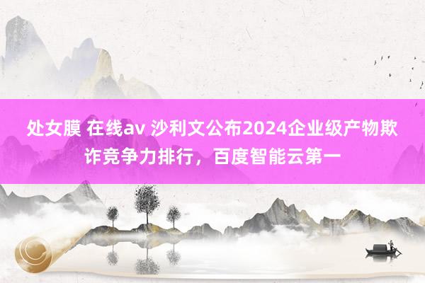 处女膜 在线av 沙利文公布2024企业级产物欺诈竞争力排行，百度智能云第一