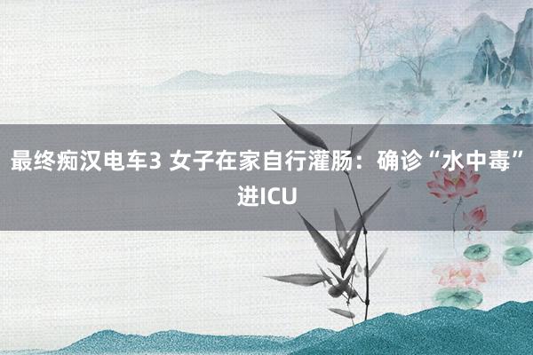 最终痴汉电车3 女子在家自行灌肠：确诊“水中毒”进ICU