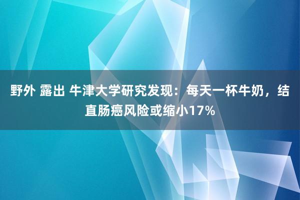 野外 露出 牛津大学研究发现：每天一杯牛奶，结直肠癌风险或缩小17%
