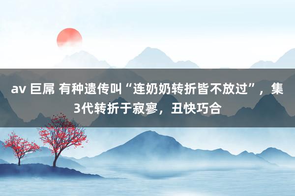 av 巨屌 有种遗传叫“连奶奶转折皆不放过”，集3代转折于寂寥，丑快巧合