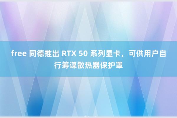 free 同德推出 RTX 50 系列显卡，可供用户自行筹谋散热器保护罩