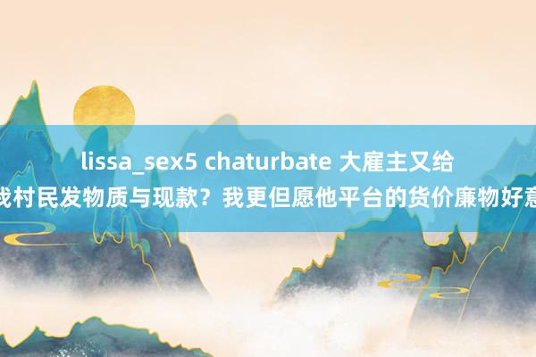 lissa_sex5 chaturbate 大雇主又给故我村民发物质与现款？我更但愿他平台的货价廉物好意思