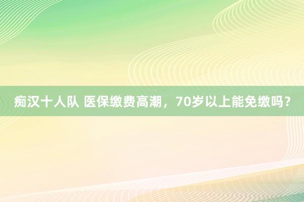 痴汉十人队 医保缴费高潮，70岁以上能免缴吗？