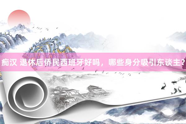 痴汉 退休后侨民西班牙好吗，哪些身分吸引东谈主？