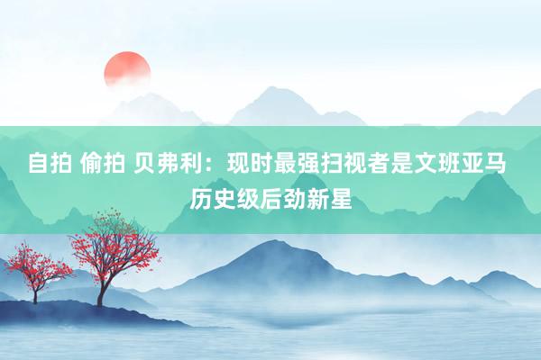 自拍 偷拍 贝弗利:现时最强扫视者是文班亚马 历史级后劲新星