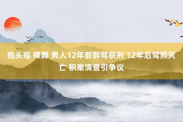 抱头摇 裸舞 男人12年前醉驾获刑 12年后驾照灭亡 积案清查引争议