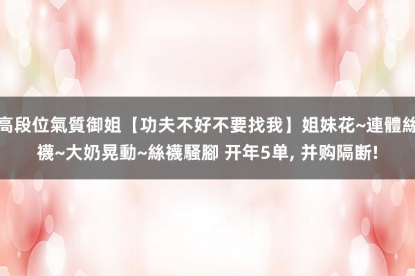 高段位氣質御姐【功夫不好不要找我】姐妹花~連體絲襪~大奶晃動~絲襪騷腳 开年5单， 并购隔断!