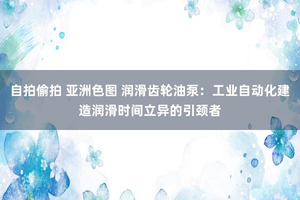自拍偷拍 亚洲色图 润滑齿轮油泵：工业自动化建造润滑时间立异的引颈者