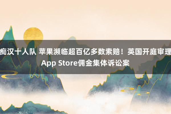 痴汉十人队 苹果濒临超百亿多数索赔！英国开庭审理App Store佣金集体诉讼案