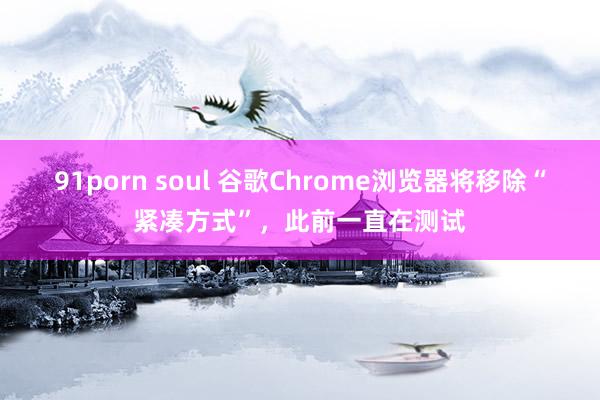 91porn soul 谷歌Chrome浏览器将移除“紧凑方式”，此前一直在测试